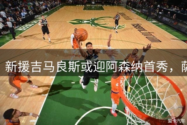 新援吉马良斯或迎阿森纳首秀，萨卡赖斯暂时缺席