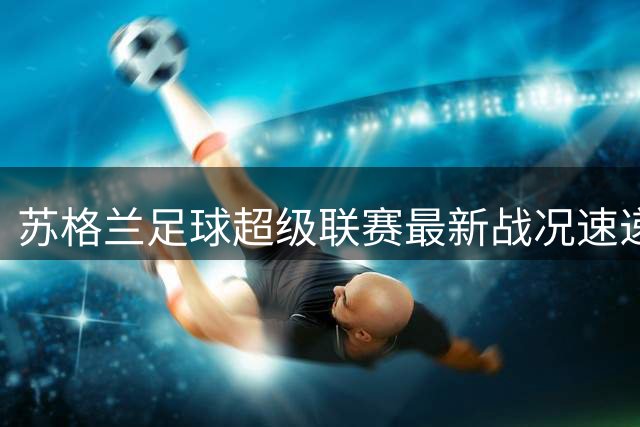 苏格兰足球超级联赛最新战况速递 积分榜风云突变