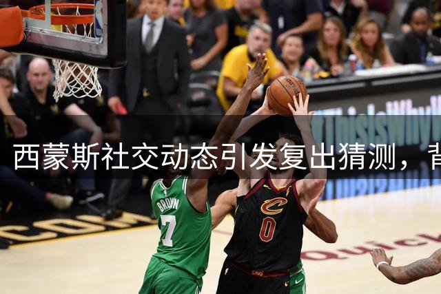 西蒙斯社交动态引发复出猜测，背伤困扰仍是隐忧