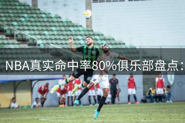 NBA真实命中率80%俱乐部盘点：现役球星霸榜前六 哈登逆天表现仅第四